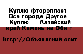 Куплю фторопласт - Все города Другое » Куплю   . Алтайский край,Камень-на-Оби г.